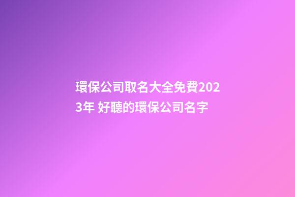 環保公司取名大全免費2023年 好聽的環保公司名字-第1張-公司起名-玄機派